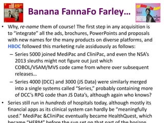Banana FannaFo Farley…
• Why, re-name them of course! The first step in any acquisition is
to “integrate” all the ads, brochures, PowerPoints and proposals
with new names for the many products on diverse platforms, and
HBOC followed this marketing rule assiduously as follows:
– Series 5000 joined MediPac and CliniPac, and even the NSA’s
2013 sleuths might not figure out just which
COBOL/VSAM/MVS code came from where over subsequent
releases…
– Series 4000 (DCC) and 3000 (JS Data) were similarly merged
into a single systems called “Series,” probably containing more
of DCC’s RPG code than JS Data’s, although again who knows?
• Series still run in hundreds of hospitals today, although mostly its
financial apps as its clinical system can hardly be “meaningfully
used.” MediPac &CliniPac eventually became HealthQuest, which

 