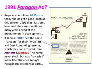 1991 Paragon Ad?
• Anyone who follows McKesson
today should get a good laugh at
this ad from 1991 that illustrates
how marketers are sometimes
many years ahead of the
programmers in development…
• It seems HBOC tried the name
“Paragon” for their “MCA” EIS
and Cost Accounting systems,
which they had acquired from
Amherst &Medicus. The name
never stuck, but was “re-cycled”
in the late 90s when today’s
Paragon HIS system was born…

 
