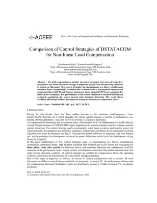 Proc. of Int. Conf. onComputational Intelligence and Information Technology

Comparison of Control Strategies of DSTATACOM
for Non-linear Load Compensation
Gokulananda Sahu1, Kamalakanta Mahapatra2
1

2

Dept. of Electronics and Communication Engg. NIT, Rourkela, India
Email: gokulanandasahu@gmail.com
Dept. of Electronics and Communication Engg. NIT, Rourkela, India
Email: kmaha2@gmail.com

Abstract— For load compensation a number of control strategies have been developed by
researchers but choice of control strategy is important to cope with the operating condition
of system. In this paper five control strategies viz. instantaneous p-q theory, synchronous
reference frame Method(SRF), Modified SRF Method(MSRF), instantaneous symmetrical
component theory(ISCT) and Average unit power factor theory(AUPFT) are compared for
different two conditions. The performance of the system simulated in Matlab Platform and
evaluated considering the source current total harmonic distortion. The result shows
Modified SRF(id-iq) Method has improved system performance as compared to others.
Index Terms— Modified SRF, SRF, p-q , ISCT, AUPFT.

I. INTRODUCTION
During the last decade, there has been sudden increase in the nonlinear load(Computers, Laser
printers,SMPS, Rectifier etc.), which degrades the power quality causing a number of disturbances e.g.
heating of home appliances , noise etc in power systems[1], [2] due to harmonics.
To compensate the harmonics due to nonlinear load, a Distribution STATicCOMpensator (DSTATCOM) [3]
is used. The performance of DSTATCOM largely depends on the control strategies used for reference current
current extraction. The control strategy used conventionally, were based on active and reactive power are
found unsuitable for unbalance and harmonic conditions. Significant contribution for development of control
algorithm was made by Budeanu and Fryze. They provide power definition in frequency and time domain
and set the pathways for development universal set power definitions which led to the development of p-q
theory by Akagi [4].
In this paper performance of five control strategies such as instantaneous p-q theory, instantaneous
symmetrical component theory, SRF Method, Modified SRF Method and AUPF theory are investigated in
three phase three wire system for balanced source and nonlinear balanced and unbalanced Load.The
measures of the performance is the source current total harmonic distortion The results obtained show that
under normal operating condition all control strategies are suitable for compensation. But as the operating
condition deteriorates the performance of some control strategies degrades.
Rest of the paper is organized as follows. In section II system configuration and in section III brief
discussion on different control theories/methods are presented. In section IV the performance indices used
for evaluation are discussed. Simulation results are described in section V. Finally in section VI , conclusion
are drawn.
DOI: 03.LSCS.2013.6.116
© Association of Computer Electronics and Electrical Engineers, 2013

 