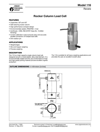 Revere
www.vpgtransducers.com
1
Technical contact in Americas: lc.usa@vishaypg.com;
Europe: lc.eur@vishaypg.com; Asia: lc.asia@vishaypg.com
Document No.: 11628
Revision: 31-May-2012
Model 116
Rocker Column Load Cell
FEATURES
•	Capacities: 30T and 40T
•	Self-restoring rocker column
•	High performance compact design
•	Environmentally sealed, IP66/IP68—5 bar
•	Certificate—OIML R60 (NTEP Class IIIL: 10,000d
Pending)
•	Current calibration output ensures easy and accurate
parallel connection of multiple load cells
•	Anti-rotation pin
APPLICATIONS
•	Weighbridges
•	Silo and hopper weighing
•	Process weighing
DESCRIPTION
The 116 is a high-capacity single-column load cell,
designed around a nickel-plated, alloy steel element. It is
environmentally sealed and the use of redundant O-rings
and high-grade potting material provide excellent ingress
protection.
The 116 is suitable for all heavy weighing applications and
provides the user an excellent overall value.
OUTLINE DIMENSIONS in millimeters [inches]
150.0
[5.91]
22.8
[0.90]
43.9
[1.73]
35.5
[1.40]
27.9
[1.10]
Ø50.0
[1.97]
SR200 [7.9]
M10
Ø70.0max.
[2.76max.]
50.5
[1.99]
Four lead shielded cable
15m [49'] long
30t
12345678
Model 116
Document No.: 11628
Revision: 31-May-2012
Rocker Column Load Cell
 