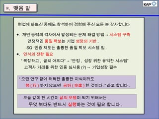 ▣. 맺음 말
●. 개인 능력의 격차에서 발생되는 문제 해결 방법 → 시스템 구축
안정적인 품질 확보는 기업 성장의 기반 .
SQ 인증 제도는 훌륭한 품질 확보 시스템 임 .
●. 인식의 전환 필요
“ 복잡하고 , 골치 아프다” → “안정 , 성장 위한 유익한 시스템”
고객사 거래를 위한 인증 심사용 (?) → 기업성장 필수
“ 오랜 연구 끝에 터득한 훌륭한 지식이라도
행 ( 行 ) 하지 않으면 공허 ( 空虛 ) 한 것이다 .” 라고 합니다 .
오늘 같이 한 시간이 삶의 보탬이 되기 위해서는
무엇 보다도 반드시 실행하는 것이 필요 합니다 .
현업에 바쁘신 중에도 참석하여 경청해 주신 모든 분 감사합니다
 