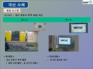 개선테마 : 검사 표준서 부착 방법 개선
개선 전 개선 후
< 문제점 >
-. 검사 표준서 부착 불편
< 매회 교체 불편 , 잘 보이지 않음 >
< 개선내용 >
-. 모니터 설치로 개선
개선 사례
품질 시스템품질 시스템
 