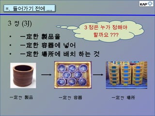 3 정 (3J)
• 一定한 製品을
• 一定한 容器에 넣어
• 一定한 場所에 배치 하는 것
한一定 製品 한一定 容器 한一定 場所
▣. 들어가기 전에 ,,,,
3 정은 누가 정해야
할까요 ???
 