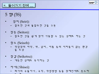 • 정리 (Seiri):
– 필요한 것과 불필요한 것을 구분
• 정돈 (Seiton):
– 필요한 것을 쉽게 찾아 사용할 수 있는 상태로 하는 것
• 청소 (Seisoh):
– 작업장의 바닥 , 벽 , 설비 , 비품 등의 더러움이 없는 환경
을 조성
• 청결 (Seiketsu):
– 깨끗한 상태로 유지하는 것
• 자세 ( Shisei):
– 회사의 규율이나 , 규칙 , 작업방법 등을 정해진대로 준수하
5 행 (5S)
▣. 들어가기 전에 ,,,,
 