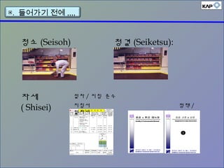 청소 (Seisoh) 청결 (Seiketsu):
자세
( Shisei)
절차 / 지침 준수
지침서 정책 /
절차서
▣. 들어가기 전에 ,,,,
 