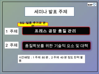 품질확보를 위한 기술적 요소 및 대책
세미나 발표 주제
프레스 공장 품질 관리
SQ 업종 추가와 관
련
1 주제
2 주제
시간배정 : 1 주제 80 분 , 2 주제 40 분 정도 탄력 활
용
 
