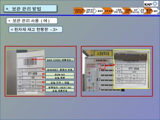< 원자재 재고 현황판 - 3>
◈ 보관 관리 사용 ( 예 )
▣. 보관 관리 방법
M/SHEET 증명서 번호
BOM NO
코일 중량
코일 규격 / 재질
발행일자 / HEAT NO
코일 제품번호
BAR CODE( 제품정보 )
 