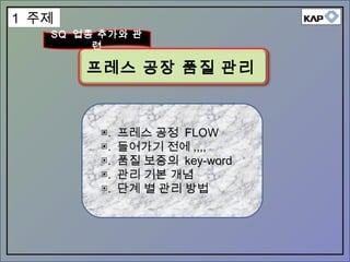 ▣. 프레스 공정 FLOW
▣. 들어가기 전에 ,,,,
▣. 품질 보증의 key-word
▣. 관리 기본 개념
▣. 단계 별 관리 방법
프레스 공장 품질 관리
SQ 업종 추가와 관
련
1 주제
 