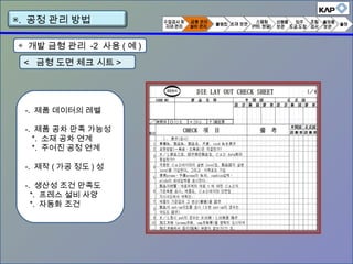 ◈ 개발 금형 관리 -2 사용 ( 예 )
< 금형 도면 체크 시트 >
-. 제품 데이터의 레벨
-. 제품 공차 만족 가능성
*. 소재 공차 연계
*. 주어진 공정 연계
-. 제작 ( 가공 정도 ) 성
-. 생산성 조건 만족도
*. 프레스 설비 사양
*. 자동화 조건
▣. 공정 관리 방법
 