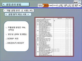 < 금형 동적 체크 시트 >
-. 주물금형 공정간 PNL
안착성
-. 양산성 (SPM 및 품질 )
-. SCRAP 처리
-. DIE(SHUT) HEIGHT
▣. 공정 관리 방법
◈ 개발 금형 관리 -2 사용 ( 예 )
 