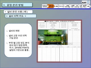 ◈ 설비 관리 사용 ( 예 )
< 설비 이력 카드 >
-. 설비의 제원
-. 설비 고장 수리 이력
기입 관리
-. 부위 별 고장 빈도 분석
하여 정기 점검 항목 ,
주기 , SPARE PARTS
설정의 기반으로 활용 .
▣. 공정 관리 방법
 