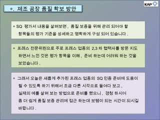 ◈ SQ 평가서 내용을 살펴보면 , 품질 보증을 위해 관리 되어야 할
항목들의 평가 기준을 상세하고 명확하게 구성 되어 있습니다 .
◈ 프레스 전문위원으로 주로 프레스 업종의 2,3 차 협력사를 방문 지도
하면서 느낀 것은 평가 항목을 이해 , 준비 하는데 어려워 하는 것을
보았습니다 .
◈ 그래서 오늘은 새롭게 추가된 프레스 업종의 SQ 인증 준비에 도움이
될 수 있도록 하기 위해서 조금 다른 시각으로 들여다 보고 ,
실제의 예를 살펴 보는 방법으로 준비를 했으니 , 경청 하시어
좀 더 쉽게 품질 보증 관리에 접근 하는데 보탬이 되는 시간이 되시길
바랍니다 .
◈. 제조 공장 품질 확보 방안
 