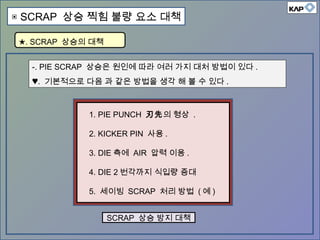 -. PIE SCRAP 상승은 원인에 따라 여러 가지 대처 방법이 있다 .
♥. 기본적으로 다음 과 같은 방법을 생각 해 볼 수 있다 .
SCRAP 상승 방지 대책
1. PIE PUNCH 刃先의 형상 .
2. KICKER PIN 사용 .
3. DIE 측에 AIR 압력 이용 .
4. DIE 2 번각까지 식입량 증대
5. 세이빙 SCRAP 처리 방법 ( 예 )
★. SCRAP 상승의 대책
▣ SCRAP 상승 찍힘 불량 요소 대책
 