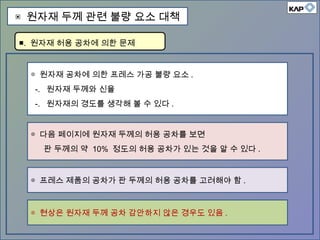 ◎ 원자재 공차에 의한 프레스 가공 불량 요소 .
-. 원자재 두께와 신율
-. 원자재의 경도를 생각해 볼 수 있다 .
◎ 다음 페이지에 원자재 두께의 허용 공차를 보면
판 두께의 약 10% 정도의 허용 공차가 있는 것을 알 수 있다 .
◎ 프레스 제품의 공차가 판 두께의 허용 공차를 고려해야 함 .
■. 원자재 허용 공차에 의한 문제
▣ 원자재 두께 관련 불량 요소 대책
◎ 현상은 원자재 두께 공차 감안하지 않은 경우도 있음 .
 