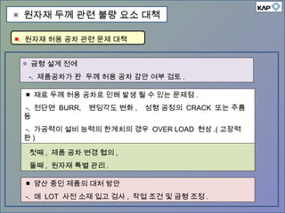 ◎ 금형 설계 전에
-. 제품공차가 판 두께 허용 공차 감안 여부 검토 .
■ 제품공차가 판 두께 허용 공차 감안 않된 경우…
첫째 , 제품 공차 변경 협의 ,
둘째 , 원자재 특별 관리 .
■ 재료 두께 허용 공차로 인해 발생 될 수 있는 문제점 .
-. 전단면 BURR, 벤딩각도 변화 , 성형 공정의 CRACK 또는 주름
등
-. 가공력이 설비 능력의 한계치의 경우 OVER LOAD 현상 .( 고장력
판 )
■ 양산 중인 제품의 대처 방안
-. 매 LOT 사전 소재 입고 검사 , 작업 조건 및 금형 조정 .
■. 원자재 허용 공차 관련 문제 대책
▣ 원자재 두께 관련 불량 요소 대책
 