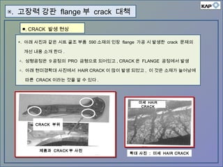 ◈. 아래 사진과 같은 시트 골조 부품 590 소재의 인장 flange 가공 시 발생한 crack 문제의
개선 내용 소개 한다 .
△. 성형공정은 9 공정의 PRO 금형으로 되어있고 , CRACK 은 FLANGE 공정에서 발생
△. 아래 현미경확대 사진에서 HAIR CRACK 이 많이 발생 되었고 , 이 것은 소재가 늘어남에
따른 CRACK 이라는 것을 알 수 있다 .
▣. 고장력 강판 flange 부 crack 대책
CRACK 부위
제품과 CRACK 부 사진
미세 HAIR
CRACK
확대 사진 : 미세 HAIR CRACK
■. CRACK 발생 현상
 