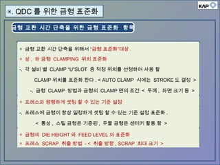 금형 교환 시간 단축을 위한 금형 표준화 항목
▣. QDC 를 위한 금형 표준화
◈ 금형 교환 시간 단축을 위해서 “금형 표준화”대상 .
◎ 상 , 하 금형 CLAMPING 위치 표준화
-. 각 설비 별 CLAMP “U”SLOT 중 적정 위치를 선정하여 사용 할
CLAMP 위치를 표준화 한다 . < AUTO CLAMP 시에는 STROKE 도 결정 >
-. 금형 CLAMP 방법과 금형의 CLAMP 면의 조건 < 두께 , 좌면 크기 등 >
◎ 프레스와 평행하게 셋팅 할 수 있는 기준 설정
-. 프레스에 금형이 항상 일정하게 셋팅 할 수 있는 기준 설정 표준화 .
< 통상 , 스틸 금형은 기준핀 , 주물 금형은 센터키 활용 함 >
◎ 금형의 DIE HEIGHT 와 FEED LEVEL 의 표준화
◎ 프레스 SCRAP 취출 방법 - < 취출 방향 , SCRAP 최대 크기 >
 
