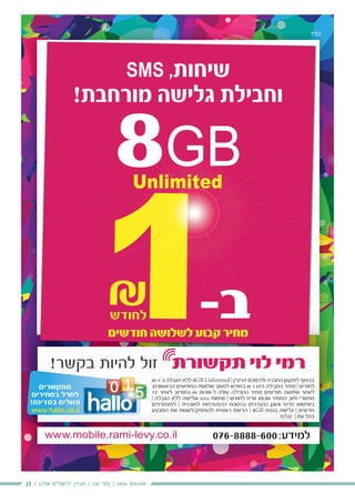 13 / ‫שלנו‬ ‫ירושלים‬ ‫מגזין‬ / 116 ‫מס׳‬ / 2016 ‫אוגוסט‬
‫בס"ד‬
₪ 1-‫ב‬ ‫הגבלה‬ ‫ללא‬ 8GB Unlimited | ‫הרט“ן‬ ‫ולהסכם‬ ‫החברה‬ ‫לתקנון‬ ‫בכפוף‬
,‫הראשונים‬ ‫החודשים‬ ‫שלושת‬ ‫למשך‬ ‫בחודש‬ ₪ 1 ‫הינו‬ ‫החבילה‬ ‫מחיר‬ | ‫לחודש‬
12 ‫לאחר‬ ,‫בחודש‬ ₪ 39.90-‫ל‬ ‫עולה‬ ‫החבילה‬ ‫מחיר‬ ‫חודשים‬ ‫שלושה‬ ‫לאחר‬
| ‫הגבלה‬ ‫ללא‬ ‫וגלישה‬ sms ‫שיחות‬ | ‫לחודש‬ ‫ש“ח‬ 89.90 ‫המחיר‬ ‫חיוב‬ ‫מחזורי‬
‫למצטרפים‬ | ‫לתוכנית‬ ‫ההצטרפות‬ ‫בהסכם‬ ‫כהגדרתו‬ ‫והוגן‬ ‫פרטי‬ ‫בשימוש‬
‫המבצע‬ ‫את‬ ‫להפסיק/לשנות‬ ‫רשאית‬ ‫הרשת‬ | 8GB ‫בנפח‬ ‫גלישה‬ | ‫חדשים‬
‫ט.ל.ח‬ | ‫עת‬ ‫בכל‬
‫ד‬‫ד‬"‫ס‬
SMS ,‫שיחות‬
!‫מורחבת‬ ‫גלישה‬ ‫וחבילת‬
8GBUnlimited
‫חודשים‬ ‫לשלושה‬ ‫קבוע‬ ‫מחיר‬
‫למצטרפים‬ | ‫לתוכנית‬ ‫ההצטרפות‬ ‫בהסכם‬ ‫כהגדרתו‬ ‫והוגן‬ ‫פרטי‬ ‫בשימוש‬
‫המבצע‬ ‫את‬ ‫/לשנות‬‫פסיק/ל‬ ‫ל‬‫לה‬ ‫רשאית‬ ‫הרשת‬ || 8GBGB ‫בנפח‬ ‫שה‬ ‫ל‬‫גלי‬ || ‫ם‬‫ם‬‫דשי‬‫חדש‬‫ח‬
‫ט.ל.ח‬ | ‫עת‬ ‫בכל‬
1-‫ב‬
₪
,
|
‫ם‬‫ם‬
‫ע‬
‫ק‬ ‫ר‬
-1‫ב‬‫ב‬1111111111
88GB
‫ה‬
G
‫ל‬
G
 