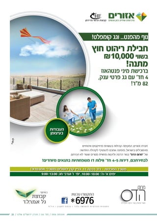 19 / ‫שלנו‬ ‫ירושלים‬ ‫מגזין‬ / 116 ‫מס׳‬ / 2016 ‫אוגוסט‬
)‫אמבסדור‬ ‫(משרדי‬ ‫ירושלים‬ ‫קרן‬ ‫בניין‬ ,11 ‫רבקה‬ '‫רח‬ - ‫המכירות‬ ‫משרד‬
9:00-13:00 :‫חג‬ ‫וערבי‬ '‫ו‬ ‫ימי‬ ,10:00-18:00 :'‫א'-ה‬ ‫ימים‬
¯ ¯
‫בנדל"ן‬ ‫והשקעות‬ ‫ניהול‬ ,‫ייזום‬
‫קבוצת‬
‫.ל.ד‬‫ר‬.‫א.מ‬ ‫גל‬
-‫ב‬ ‫אותנו‬ ‫חפשו‬
*6976
:‫עכשיו‬ ‫התקשרו‬
‫ח‬ . ‫ל‬ . ‫ט‬ / ‫ן‬ ‫ו‬ ‫נ‬ ‫ק‬ ‫ת‬ ‫ל‬ ‫ף‬ ‫ו‬ ‫פ‬ ‫כ‬ ‫ב‬ / ‫ד‬ ‫ב‬ ‫ל‬ ‫ב‬ ‫ה‬ ‫ש‬ ‫ח‬ ‫מ‬ ‫ה‬ ‫ל‬ ‫ת‬ ‫ו‬ ‫י‬ ‫מ‬ ‫ד‬ ‫ה‬ ‫ה‬ ‫ו‬ ‫ת‬ ‫ו‬ ‫נ‬ ‫ו‬ ‫מ‬ ‫ת‬ ‫ה‬
:‫בשיתוף‬
!‫קומפלט‬ ‫וגג‬ ...‫מהפנט‬ ‫נוף‬
‫העבודות‬
‫בעיצומן‬
‫חוץ‬ ‫ריהוט‬ ‫חבילת‬
₪10,000‫בשווי‬
!‫מתנה‬
‫פנטהאוז‬ ‫מיני‬ ‫ברכישת‬
,‫ענק‬ ‫פרטי‬ ‫גג‬ ‫עם‬ '‫חד‬ 4
!‫מ"ר‬ 82
‫איכותיים‬ ‫פרוייקטים‬ ‫בעשרות‬ ‫קהילות‬ ‫המקימה‬ ,‫אזורים‬ ‫חברת‬
‫החדשה‬ ‫לקהילה‬ ‫להצטרף‬ ‫אתכם‬ ‫מזמינה‬ ,‫בישראל‬ ‫מהמובילים‬
.‫הכרתם‬ ‫לא‬ ‫שעוד‬ ‫מגורים‬ ‫מחוויית‬ ‫וליהנות‬ ‫הדסה‬ ‫בצור‬ "‫הדס‬ ‫"מרום‬ ‫של‬
!‫מיוחדים‬ ‫בתנאים‬ ‫משפחתיות‬ ‫דו‬ ‫ווילות‬ '‫חד‬ 4-5 ‫דירות‬ ,‫לבחירתכם‬
 