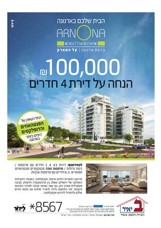 100,000
/ ‫מרפסות‬ ‫עם‬ ‫חדרים‬ 3 ,4 ,4.5 ‫דירות‬ :‫לבחירתכם‬
‫ופנטהואזים‬ ‫פנטקוטג’ים‬ ‫סוכה‬ ‫מרפסות‬ / ‫גדולות‬ ‫גינות‬
.‫ענקיות‬ ‫מרפסות‬ ‫עם‬ ‫חדרים‬ 6 ,5 ‫מפוארים‬
‫היוקרתית‬ ‫בשכונה‬ ,‫אקסקלוסיב‬ ‫ארנונה‬ ‫החדש‬ ‫המגורים‬ ‫פרויקט‬
‫סביבה‬ ,‫חדשנית‬ ‫ארכיטקטורה‬ ‫בין‬ ‫משלב‬ ,‫ירושלים‬ ‫של‬ ‫והוותיקה‬
‫התרבות‬ ‫למרכזי‬ ‫וקרבה‬ ‫נשימה‬ ‫עוצר‬ ‫נוף‬ ,‫ירוק‬ ‫פארק‬ ‫פסטורלית‬
‫החיים‬ ‫איכות‬ ‫את‬ ‫מחדש‬ ‫להגדיר‬ ‫נדירה‬ ‫הזדמנות‬ ‫זוהי‬ .‫והקניות‬
.‫אקסקלוסיבי‬ ‫להרגיש‬ ‫ולהתחיל‬ ‫שלכם‬
*8567 www.b-yair.co.il -‫ב‬ ‫אותנו‬ ‫חפשו‬
‫ישראל‬ ‫שרי‬ | ‫אקסלוסיב‬ ‫ארנונה‬ | ‫האומה‬ ‫משכנות‬ :‫בשיווק‬ ‫עוד‬
fac e b o o k
.‫.ח‬‫ל‬.‫ט‬ .‫עת‬ ‫בכל‬ ‫המבצע‬ ‫את‬ ‫להפסיק‬ ‫רשאית‬ ‫החברה‬ .‫החברה‬ ‫לתקנון‬ ‫בכפוף‬
‫בלבד‬ B ‫בבנין‬ ‫חדרים‬ 4 ‫לדירות‬ ‫המבצע‬ .‫מהדירות‬ ‫בחלק‬ ‫סוכה‬ ‫מרפסות‬
‫חדרים‬4‫דירת‬‫על‬‫הנחה‬
‫ל‬‫ש‬‫ק‬‫וו‬‫שי‬‫ה‬‫ל‬‫ח‬‫ה‬
‫ם‬‫י‬‫ז‬‫ו‬‫א‬‫ה‬‫ט‬‫נ‬‫פ‬‫ה‬
‫ם‬‫י‬‫ס‬‫ק‬‫ל‬‫פ‬‫ו‬‫ד‬‫ה‬‫ו‬
‫ר‬‫ת‬‫יו‬‫ב‬‫ם‬‫פי‬‫הי‬
‫ה‬‫נ‬‫נו‬‫ר‬‫א‬‫ב‬
 
