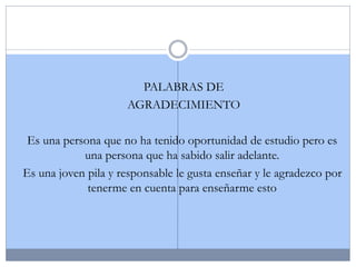 PALABRAS DE
AGRADECIMIENTO
Es una persona que no ha tenido oportunidad de estudio pero es
una persona que ha sabido salir adelante.
Es una joven pila y responsable le gusta enseñar y le agradezco por
tenerme en cuenta para enseñarme esto