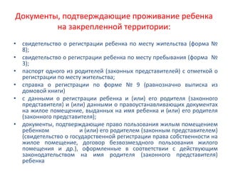 Документы, подтверждающие проживание ребенка
на закрепленной территории:
• свидетельство о регистрации ребенка по месту жительства (форма №
8);
• свидетельство о регистрации ребенка по месту пребывания (форма №
3);
• паспорт одного из родителей (законных представителей) с отметкой о
регистрации по месту жительства;
• справка о регистрации по форме № 9 (равнозначно выписка из
домовой книги)
• с данными о регистрации ребенка и (или) его родителя (законного
представителя) и (или) данными о правоустанавливающих документах
на жилое помещение, выданных на имя ребенка и (или) его родителя
(законного представителя);
• документы, подтверждающие право пользования жилым помещением
ребенком и (или) его родителем (законным представителем)
(свидетельство о государственной регистрации права собственности на
жилое помещение, договор безвозмездного пользования жилого
помещения и др.), оформленные в соответствии с действующим
законодательством на имя родителя (законного представителя)
ребенка
 