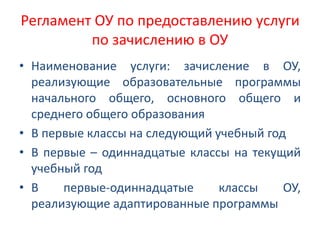 Регламент ОУ по предоставлению услуги
по зачислению в ОУ
• Наименование услуги: зачисление в ОУ,
реализующие образовательные программы
начального общего, основного общего и
среднего общего образования
• В первые классы на следующий учебный год
• В первые – одиннадцатые классы на текущий
учебный год
• В первые-одиннадцатые классы ОУ,
реализующие адаптированные программы
 