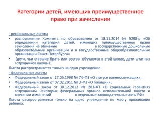 Категории детей, имеющих преимущественное
право при зачислении
- региональные льготы
• распоряжение Комитета по образованию от 18.11.2014 № 5208-р «Об
определении категорий детей, имеющих преимущественное право
зачисления на обучение в государственные дошкольные
образовательные организации и в государственные общеобразовательные
организации Санкт-Петербурга»
• (дети, чьи старшие брать или сестры обучаются в этой школе, дети штатных
сотрудников школы).
Льгота распространяется только на одно учреждение.
- федеральные льготы
• Федеральный закон от 27.05.1998 № 76-ФЗ «О статусе военнослужащих»;
• Федеральный закон от 07.02.2011 № 3-ФЗ «О полиции»;
• Федеральный закон от 30.12.2012 № 283-ФЗ «О социальных гарантиях
сотрудникам некоторых федеральных органов исполнительной власти и
внесении изменений в отдельные законодательные акты РФ»
Льгота распространяется только на одно учреждение по месту проживания
ребенка.
 
