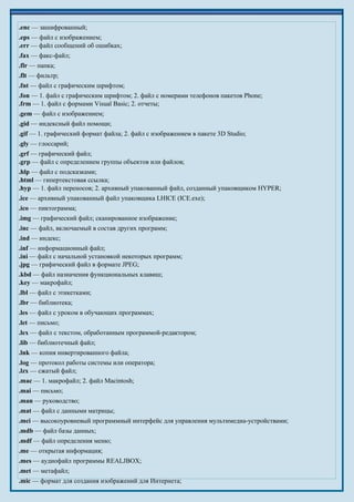 .enc — зашифрованный;
.eps — файл с изображением;
.err — файл сообщений об ошибках;
.fax — факс-файл;
.flr — папка;
.flt — фильтр;
.fnt — файл с графическим шрифтом;
.fon — 1. файл с графическим шрифтом; 2. файл с номерами телефонов пакетов Phone;
.frm — 1. файл с формами Visual Basic; 2. отчеты;
.gem — файл с изображением;
.gid — индексный файл помощи;
.gif — 1. графический формат файла; 2. файл с изображением в пакете 3D Studio;
.gly — глоссарий;
.grf — графический файл;
.grp — файл с определением группы объектов или файлов;
.hlp — файл с подсказками;
.html — гипертекстовая ссылка;
.hyp — 1. файл переносов; 2. архивный упакованный файл, созданный упаковщиком HYPER;
.ice — архивный упакованный файл упаковщика LHICE (ICE.exe);
.ico — пиктограмма;
.img — графический файл; сканированное изображение;
.inc — файл, включаемый в состав других программ;
.ind — индекс;
.inf — информационный файл;
.ini — файл с начальной установкой некоторых программ;
.jpg — графический файл в формате JPEG;
.kbd — файл назначения функциональных клавиш;
.key — макрофайл;
.lbl — файл с этикетками;
.lbr — библиотека;
.les — файл с уроком в обучающих программах;
.let — письмо;
.lex — файл с текстом, обработанным программой-редактором;
.lib — библиотечный файл;
.lnk — копия инвертированного файла;
.log — протокол работы системы или оператора;
.lzx — сжатый файл;
.mac — 1. макрофайл; 2. файл Macintosh;
.mai — письмо;
.man — руководство;
.mat — файл с данными матрицы;
.mci — высокоуровневый программный интерфейс для управления мультимедиа-устройствами;
.mdb — файл базы данных;
.mdf — файл определения меню;
.me — открытая информация;
.mes — аудиофайл программы REALJBOX;
.met — метафайл;
.mic — формат для создания изображений для Интернета;
 