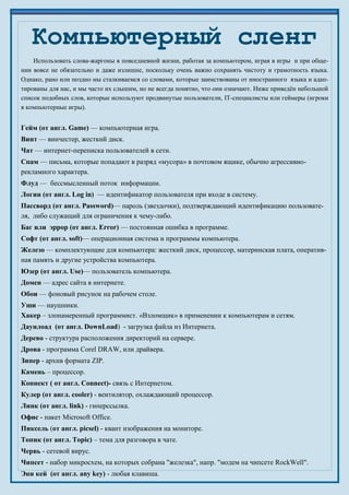 Использовать слова-жаргоны в повседневной жизни, работая за компьютером, играя в игры и при обще-
нии вовсе не обязательно и даже излишне, поскольку очень важно сохранять чистоту и грамотность языка.
Однако, рано или поздно мы сталкиваемся со словами, которые заимствованы от иностранного языка и адап-
тированы для нас, и мы часто их слышим, но не всегда понятно, что они означают. Ниже приведён небольшой
список подобных слов, которые используют продвинутые пользователи, IT-специалисты или геймеры (игроки
в компьютерные игры).
Гейм (от англ. Game) — компьютерная игра.
Винт — винчестер, жесткий диск.
Чат — интернет-переписка пользователей в сети.
Спам — письма, которые попадают в разряд «мусора» в почтовом ящике, обычно агрессивно-
рекламного характера.
Флуд — бессмысленный поток информации.
Логин (от англ. Log in) — идентификатор пользователя при входе в систему.
Пассворд (от англ. Password)— пароль (звездочки), подтверждающий идентификацию пользовате-
ля, либо служащий для ограничения к чему-либо.
Баг или эррор (от англ. Error) — постоянная ошибка в программе.
Софт (от англ. soft)— операционная система и программы компьютера.
Железо — комплектующие для компьютера: жесткий диск, процессор, материнская плата, оператив-
ная память и другие устройства компьютера.
Юзер (от англ. Use)— пользователь компьютера.
Домен — адрес сайта в интернете.
Обои — фоновый рисунок на рабочем столе.
Уши — наушники.
Хакер – злонамеренный программист. «Взломщик» в применении к компьютерам и сетям.
Даунлоад (от англ. DownLoad) - загрузка файла из Интернета.
Дерево - структура расположения директорий на сервере.
Дрова - программа Corel DRAW, или драйвера.
Зипер - архив формата ZIP.
Камень – процессор.
Коннект ( от англ. Connect)- связь с Интернетом.
Кулер (от англ. cooler) - вентилятор, охлаждающий процессор.
Линк (от англ. link) - гиперссылка.
Офис - пакет Microsoft Office.
Пиксель (от англ. picsel) - квант изображения на мониторе.
Топик (от англ. Topic) – тема для разговора в чате.
Червь - сетевой вирус.
Чипсет - набор микросхем, на которых собрана "железка", напр. "модем на чипсете RockWell".
Эни кей (от англ. any key) - любая клавиша.
Компьютерный сленг
 