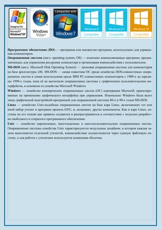 Программное обеспечение (ПО) — программа или множество программ, используемых для управле-
ния компьютером.
Операционная система (англ. operating system, OS) — комплекс взаимосвязанных программ, предна-
значенных для управления ресурсами компьютера и организации взаимодействия с пользователем.
MS-DOS (англ. Microsoft Disk Operating System) — дисковая операционная система для компьютеров
на базе архитектуры x86. MS-DOS — самая известная ОС среди семейства DOS-совместимых опера-
ционных систем и самая используемая среди IBM PC-совместимых компьютеров c 1980-х до середи-
ны 1990-х годов, пока её не вытеснили операционные системы с графическим пользовательским ин-
терфейсом, в основном из семейства Microsoft Windows
Windows — семейство коммерческих операционных систем (OC) корпорации Microsoft, ориентиро-
ванных на применение графического интерфейса при управлении. Изначально Windows была всего
лишь графической надстройкой-программой для операционной системы 80-х и 90-х годов MS-DOS.
Linux — семейство Unix-подобных операционных систем на базе ядра Linux, включающих тот или
иной набор утилит и программ проекта GNU, и, возможно, другие компоненты. Как и ядро Linux, си-
стемы на его основе как правило создаются и распространяются в соответствии с моделью разработ-
ки свободного и открытого программного обеспечения.
Unix — семейство переносимых, многозадачных и многопользовательских операционных систем.
Операционные системы семейства Unix характеризуются модульным дизайном, в котором каждая за-
дача выполняется отдельной утилитой, взаимодействие осуществляется через единую файловую си-
стему, а для работы с утилитами используется командная оболочка.
 