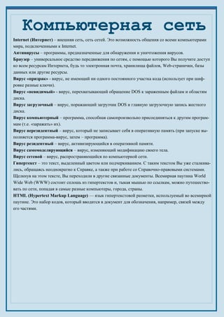 Internet (Интернет) – внешняя сеть, сеть сетей. Это возможность общения со всеми компьютерами
мира, подключенными к Internet.
Антивирусы – программы, предназначенные для обнаружения и уничтожения вирусов.
Браузер – универсальное средство передвижения по сетям, с помощью которого Вы получите доступ
ко всем ресурсам Интернета, будь то электронная почта, хранилища файлов, Web-странички, базы
данных или другие ресурсы.
Вирус «призрак» - вирус, не имеющий ни одного постоянного участка кода (использует при шиф-
ровке разные ключи).
Вирус «невидимый» - вирус, перехватывающий обращение DOS к зараженным файлам и областям
диска.
Вирус загрузочный – вирус, поражающий загрузчик DOS и главную загрузочную запись жесткого
диска.
Вирус компьютерный – программа, способная самопроизвольно присоединяться к другим програм-
мам (т.е. «заражать» их).
Вирус нерезидентный – вирус, который не записывает себя в оперативную память (при запуске вы-
полняется программа-вирус, затем – программа).
Вирус резидентный – вирус, активизирующийся в оперативной памяти.
Вирус самомоделирующийся – вирус, изменяющий модификацию своего тела.
Вирус сетевой – вирус, распространяющийся по компьютерной сети.
Гипертекст – это текст, выделенный цветом или подчеркиванием. С таким текстом Вы уже сталкива-
лись, обращаясь неоднократно к Справке, а также при работе со Справочно-правовыми системами.
Щелкнув на этом тексте, Вы переходили в другие связанные документы. Всемирная паутина World
Wide Web (WWW) состоит сплошь из гипертекстов и, тыкая мышью по ссылкам, можно путешество-
вать по сети, попадая в самые разные компьютеры, города, страны.
HTML (Hypertext Markup Language) — язык гипертекстовой разметки, используемый во всемирной
паутине. Это набор кодов, который вводится в документ для обозначения, например, связей между
его частями.
Компьютерная сеть
 