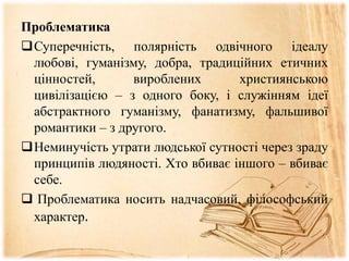 Проблематика
Суперечність, полярність одвічного ідеалу
любові, гуманізму, добра, традиційних етичних
цінностей, вироблених християнською
цивілізацією – з одного боку, і служінням ідеї
абстрактного гуманізму, фанатизму, фальшивої
романтики – з другого.
Неминучість утрати людської сутності через зраду
принципів людяності. Хто вбиває іншого – вбиває
себе.
 Проблематика носить надчасовий, філософський
характер.
 