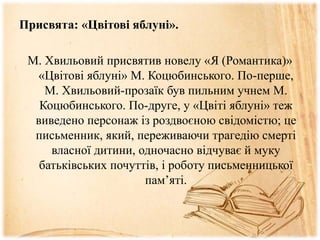 Присвята: «Цвітові яблуні».
М. Хвильовий присвятив новелу «Я (Романтика)»
«Цвітові яблуні» М. Коцюбинського. По-перше,
М. Хвильовий-прозаїк був пильним учнем М.
Коцюбинського. По-друге, у «Цвіті яблуні» теж
виведено персонаж із роздвоєною свідомістю; це
письменник, який, переживаючи трагедію смерті
власної дитини, одночасно відчуває й муку
батьківських почуттів, і роботу письменницької
пам’яті.
 