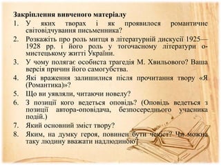 Закріплення вивченого матеріалу
1. У яких творах і як проявилося романтичне
світовідчування письменника?
2. Розкажіть про роль митця в літературній дискусії 1925—
1928 рр. і його роль у тогочасному літератури о-
мистецькому житті України.
3. У чому полягає особиста трагедія М. Хвильового? Ваша
версія причин його самогубства.
4. Які враження залишилися після прочитання твору «Я
(Романтика)»?
5. Що ви уявляли, читаючи новелу?
6. З позиції кого ведеться оповідь? (Оповідь ведеться з
позиції автора-оповідача, безпосереднього учасника
подій.)
7. Який основний зміст твору?
8. Яким, на думку героя, повинен бути чекіст? Чи можна
таку людину вважати надлюдиною?
 