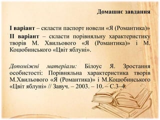Домашнє завдання
І варіант – скласти паспорт новели «Я (Романтика)»
ІІ варіант – скласти порівняльну характеристику
творів М. Хвильового «Я (Романтика)» і М.
Коцюбинського «Цвіт яблуні».
Допоміжні матеріали: Білоус Я. Зростання
особистості: Порівняльна характеристика творів
М.Хвильового «Я (Романтика)» і М.Коцюбинського
«Цвіт яблуні» // Завуч. – 2003. – 10. – С.3–4.
 
