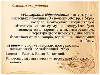 Словникова робота
«Розстріляне відродження» – літературно-
мистецьке покоління 20 - початку 30-х рр. в Укра-
їні, яке дало високохудожні твори у галузі
літератури, живопису, музики, театру і яке було
знищене тоталітарним сталінським режимом.
Література цього періоду відзначається
багатством стилів, жанрів, вершинних мистецьких
надбань.
«Гарт» – союз українських пролетарських
письменників, організований 1923р.
Ідеолог – Василь Еллан-Блакитний.
Ключова статутна вимога – творчість українською
мовою.
 