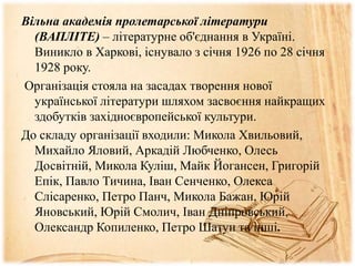 Вільна академія пролетарської літератури
(ВАПЛІТЕ) – літературне об'єднання в Україні.
Виникло в Харкові, існувало з січня 1926 по 28 січня
1928 року.
Організація стояла на засадах творення нової
української літератури шляхом засвоєння найкращих
здобутків західноєвропейської культури.
До складу організації входили: Микола Хвильовий,
Михайло Яловий, Аркадій Любченко, Олесь
Досвітній, Микола Куліш, Майк Йогансен, Григорій
Епік, Павло Тичина, Іван Сенченко, Олекса
Слісаренко, Петро Панч, Микола Бажан, Юрій
Яновський, Юрій Смолич, Іван Дніпровський,
Олександр Копиленко, Петро Шатун та інші.
 