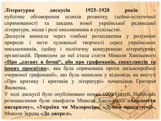 Літературна дискусія 1925–1928 років –
публічне обговорення шляхів розвитку, ідейно-естетичної
спрямованості та завдань нової української радянської
літератури, місця і ролі письменника в суспільстві.
Дискусія виникла через глибокі розходження у розумінні
природи і мети художньої творчості серед українських
письменників, ідейну і політичну конкуренцію літературних
організацій. Приводом до неї стала стаття Миколи Хвильового
«Про „сатану в бочці“, або про графоманів, спекулянтів та
інших просвітян», яка була спрямована проти низькопробної
«червоної графоманії», що була написана у відповідь на виступ
«Про критику і критиків у літературі» початківця Григорія
Яковенка.
У ході дискусії було опубліковано понад 1000 статей. Найбільш
резонансними були памфлети Миколи Хвильового «Апологети
писаризму», «Україна чи Малоросія», «Думки проти течії»,
Миколи Зерова «До джерел».
 