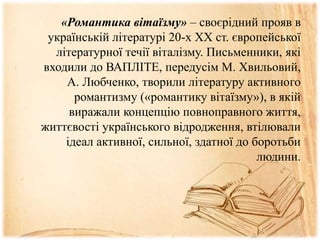 «Романтика вітаїзму» – своєрідний прояв в
українській літературі 20-х XX ст. європейської
літературної течії віталізму. Письменники, які
входили до ВАПЛІТЕ, передусім М. Хвильовий,
А. Любченко, творили літературу активного
романтизму («романтику вітаїзму»), в якій
виражали концепцію повноправного життя,
життєвості українського відродження, втілювали
ідеал активної, сильної, здатної до боротьби
людини.
 