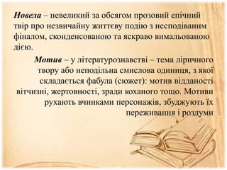 Новела – невеликий за обсягом прозовий епічний
твір про незвичайну життєву подію з несподіваним
фіналом, сконденсованою та яскраво вимальованою
дією.
Мотив – у літературознавстві – тема ліричного
твору або неподільна смислова одиниця, з якої
складається фабула (сюжет): мотив відданості
вітчизні, жертовності, зради коханого тощо. Мотиви
рухають вчинками персонажів, збуджують їх
переживання і роздуми
 