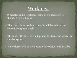  When the liquid level rises, some of the radiation is
absorbed by the liquid.
 Then radiations reaching the tube will be reduced and
hence its output is small.
 The higher the level of the liquid in the tank, the greater is
the absorption.
 Hence lesser will be the output of the Geiger Muller tube.
 