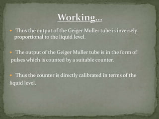  Thus the output of the Geiger Muller tube is inversely
proportional to the liquid level.
 The output of the Geiger Muller tube is in the form of
pulses which is counted by a suitable counter.
 Thus the counter is directly calibrated in terms of the
liquid level.
 