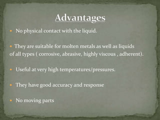  No physical contact with the liquid.
 They are suitable for molten metals as well as liquids
of all types ( corrosive, abrasive, highly viscous , adherent).
 Useful at very high temperatures/pressures.
 They have good accuracy and response
 No moving parts
 