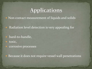  Non contact measurement of liquids and solids
 Radiation level detection is very appealing for
 hard-to-handle,
 toxic,
 corrosive processes
 Because it does not require vessel wall penetrations
 