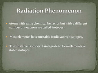  Atoms with same chemical behavior but with a different
number of neutrons are called isotopes.
 Most elements have unstable (radio active) isotopes.
 The unstable isotopes disintegrate to form elements or
stable isotopes.
 