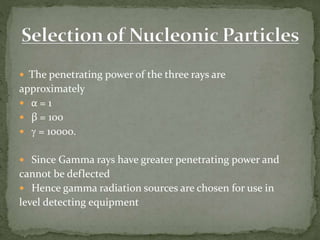  The penetrating power of the three rays are
approximately
 α = 1
 β = 100
 g = 10000.
 Since Gamma rays have greater penetrating power and
cannot be deflected
 Hence gamma radiation sources are chosen for use in
level detecting equipment
 