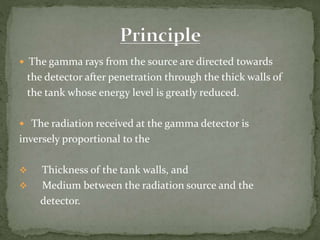  The gamma rays from the source are directed towards
the detector after penetration through the thick walls of
the tank whose energy level is greatly reduced.
 The radiation received at the gamma detector is
inversely proportional to the
 Thickness of the tank walls, and
 Medium between the radiation source and the
detector.
 
