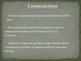  A source of gamma rays is placed at the bottom of the
tank.
 Most commonly used sources of gamma rays are
radioactive isotopes Co 60 (Cobalt) and Cs 137
(Cesium).
 A detector of gamma rays like a Geiger Muller tube or
an ionization chamber is placed outside the tank near
the top.
 