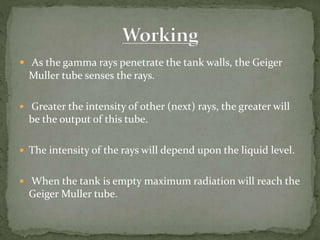  As the gamma rays penetrate the tank walls, the Geiger
Muller tube senses the rays.
 Greater the intensity of other (next) rays, the greater will
be the output of this tube.
 The intensity of the rays will depend upon the liquid level.
 When the tank is empty maximum radiation will reach the
Geiger Muller tube.
 